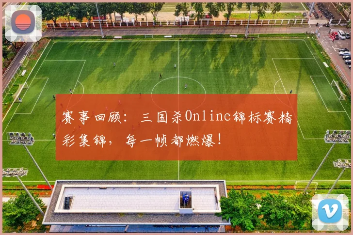 赛事回顾：三国杀Online锦标赛精彩集锦，每一帧都燃爆！