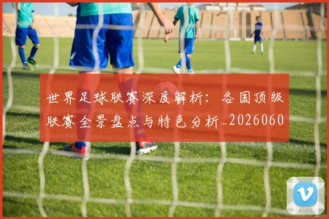 世界足球联赛深度解析：各国顶级联赛全景盘点与特色分析_20260609201557