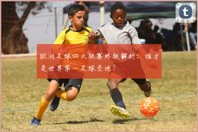 欧洲足球四大联赛终极解析：谁才是世界第一足球圣地？