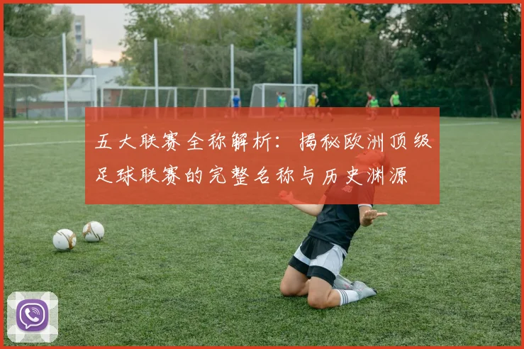 五大联赛全称解析：揭秘欧洲顶级足球联赛的完整名称与历史渊源