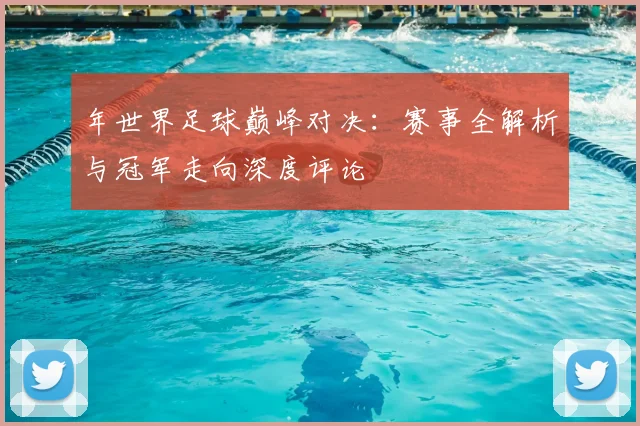 年世界足球巅峰对决：赛事全解析与冠军走向深度评论