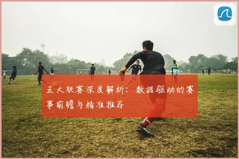 五大联赛深度解析：数据驱动的赛事前瞻与精准推荐