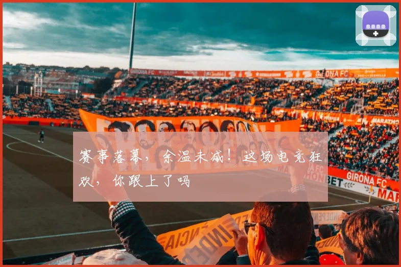 赛事落幕，余温未减！这场电竞狂欢，你跟上了吗