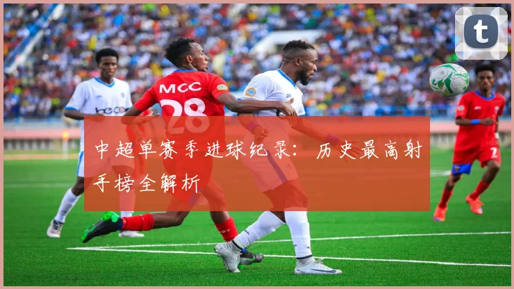 中超单赛季进球纪录：历史最高射手榜全解析