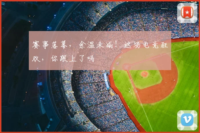 赛事落幕，余温未减！这场电竞狂欢，你跟上了吗