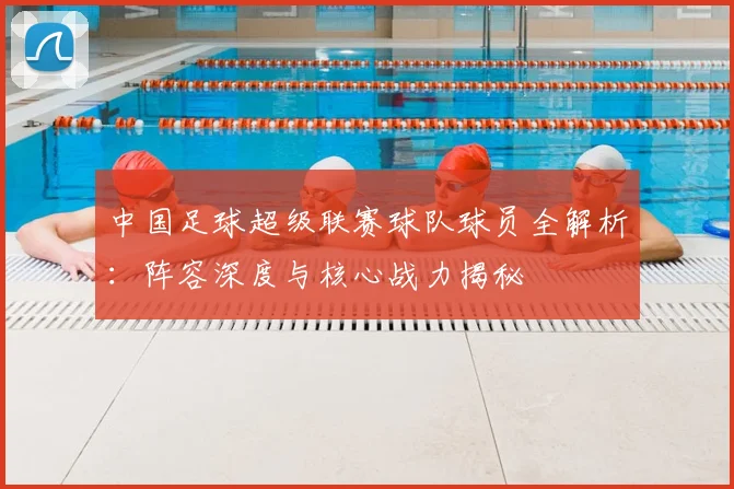 中国足球超级联赛球队球员全解析：阵容深度与核心战力揭秘