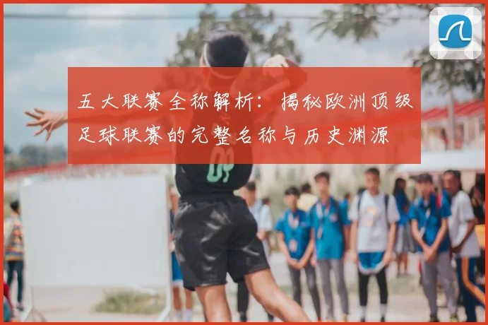 五大联赛全称解析：揭秘欧洲顶级足球联赛的完整名称与历史渊源