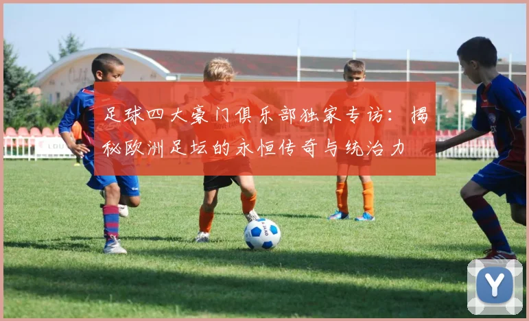 足球四大豪门俱乐部独家专访：揭秘欧洲足坛的永恒传奇与统治力
