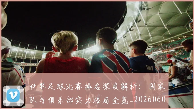 世界足球比赛排名深度解析：国家队与俱乐部实力格局全览_20260609201511