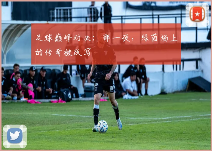 足球巅峰对决：那一夜，绿茵场上的传奇被改写